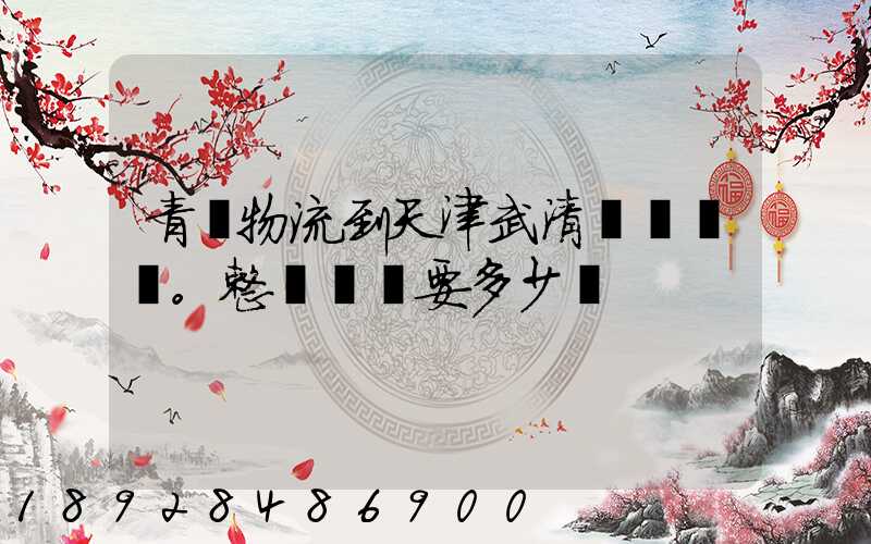 青島物流到天津武清區。整車運輸要多少錢